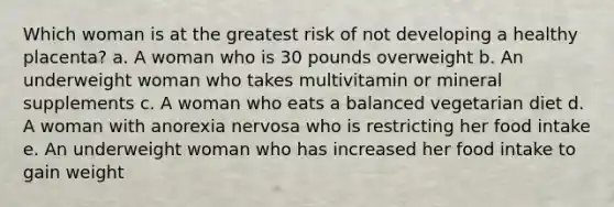 Which woman is at the greatest risk of not developing a healthy placenta? a. A woman who is 30 pounds overweight b. An underweight woman who takes multivitamin or mineral supplements c. A woman who eats a balanced vegetarian diet d. A woman with anorexia nervosa who is restricting her food intake e. An underweight woman who has increased her food intake to gain weight