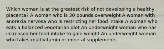 Which woman is at the greatest risk of not developing a healthy placenta? A woman who is 30 pounds overweight A woman with anorexia nervosa who is restricting her food intake A woman who eats a balanced vegetarian diet An underweight woman who has increased her food intake to gain weight An underweight woman who takes multivitamin or mineral supplements