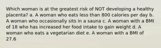 Which woman is at the greatest risk of NOT developing a healthy placenta? a. A woman who eats less than 800 calories per day b. A woman who occasionally sits in a sauna c. A woman with a BMI of 18 who has increased her food intake to gain weight d. A woman who eats a vegetarian diet e. A woman with a BMI of 27.6