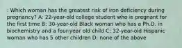 : Which woman has the greatest risk of iron deficiency during pregnancy? A: 22-year-old college student who is pregnant for the first time B: 30-year-old Black woman who has a Ph.D. in biochemistry and a four-year old child C: 32-year-old Hispanic woman who has 5 other children D: none of the above