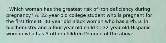 : Which woman has the greatest risk of iron deficiency during pregnancy? A: 22-year-old college student who is pregnant for the first time B: 30-year-old Black woman who has a Ph.D. in biochemistry and a four-year old child C: 32-year-old Hispanic woman who has 5 other children D: none of the above