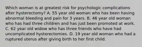 Which woman is at greatest risk for psychologic complications after hysterectomy? A. 55 year old woman who has been having abnormal bleeding and pain for 3 years. B. 46 year old woman who has had three children and has just been promoted at work. C. 62 year old widow who has three friends who have had uncomplicated hysterectomies. D. 19 year old woman who had a ruptured uterus after giving birth to her first child.