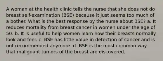 A woman at the health clinic tells the nurse that she does not do breast self-examination (BSE) because it just seems too much of a bother. What is the best response by the nurse about BSE? a. It reduces mortality from breast cancer in women under the age of 50. b. It is useful to help women learn how their breasts normally look and feel. c. BSE has little value in detection of cancer and is not recommended anymore. d. BSE is the most common way that malignant tumors of the breast are discovered.