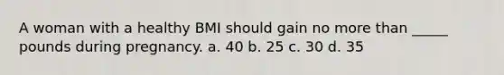 A woman with a healthy BMI should gain no more than _____ pounds during pregnancy. a. 40 b. 25 c. 30 d. 35