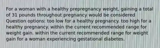 For a woman with a healthy prepregnancy weight, gaining a total of 31 pounds throughout pregnancy would be considered Question options: too low for a healthy pregnancy. too high for a healthy pregnancy. within the current recommended range for weight gain. within the current recommended range for weight gain for a woman experiencing gestational diabetes.