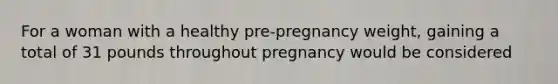 For a woman with a healthy pre-pregnancy weight, gaining a total of 31 pounds throughout pregnancy would be considered