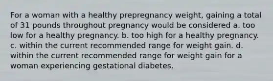 For a woman with a healthy prepregnancy weight, gaining a total of 31 pounds throughout pregnancy would be considered a. too low for a healthy pregnancy. b. too high for a healthy pregnancy. c. within the current recommended range for weight gain. d. within the current recommended range for weight gain for a woman experiencing gestational diabetes.