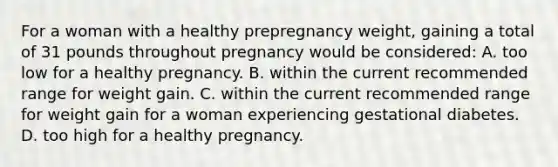 For a woman with a healthy prepregnancy weight, gaining a total of 31 pounds throughout pregnancy would be considered: A. too low for a healthy pregnancy. B. within the current recommended range for weight gain. C. within the current recommended range for weight gain for a woman experiencing gestational diabetes. D. too high for a healthy pregnancy.