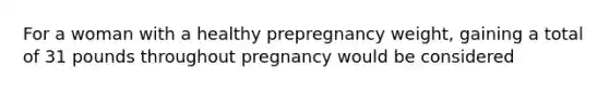 For a woman with a healthy prepregnancy weight, gaining a total of 31 pounds throughout pregnancy would be considered