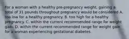 For a woman with a healthy pre-pregnancy weight, gaining a total of 31 pounds throughout pregnancy would be considered A. too low for a healthy pregnancy. B. too high for a healthy pregnancy. C. within the current recommended range for weight gain. D. within the current recommended range for weight gain for a woman experiencing gestational diabetes.