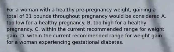 For a woman with a healthy pre-pregnancy weight, gaining a total of 31 pounds throughout pregnancy would be considered A. too low for a healthy pregnancy. B. too high for a healthy pregnancy. C. within the current recommended range for weight gain. D. within the current recommended range for weight gain for a woman experiencing gestational diabetes.