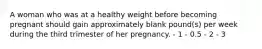 A woman who was at a healthy weight before becoming pregnant should gain approximately blank pound(s) per week during the third trimester of her pregnancy. - 1 - 0.5 - 2 - 3