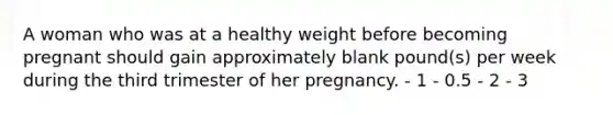 A woman who was at a healthy weight before becoming pregnant should gain approximately blank pound(s) per week during the third trimester of her pregnancy. - 1 - 0.5 - 2 - 3