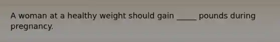 A woman at a healthy weight should gain _____ pounds during pregnancy.