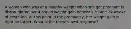 A woman who was at a healthy weight when she got pregnant is distraught be her 4 pound weight gain between 20 and 24 weeks of gestation. At this point in the pregnancy, her weight gain is right on target. What is the nurse's best response?