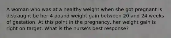 A woman who was at a healthy weight when she got pregnant is distraught be her 4 pound weight gain between 20 and 24 weeks of gestation. At this point in the pregnancy, her weight gain is right on target. What is the nurse's best response?