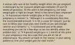 A woman who was at her healthy weight when she got pregnant is distraught by her 4-pound weight gain between 20 and 24 weeks of gestation. At this point in her pregnancy, her total weight gain is right on target. What is the nurse's best response? a. "A 4-pound-per-month weight gain at this point in your pregnancy is normal." b. "Although it is considerably less than the recommended amount, it is not a cause for concern. Just be sure to follow your meal plan next month so you get enough calories and nutrients." c. "I recommend you write down everything you eat for a few days so we can identify where the problem lies." d. "A 4-pound weight gain in 1 month at this point in your pregnancy may be a sign that you are at risk of preeclampsia. You should cut back on the 'extras' in your eating pattern to limit your weight gain for next month."