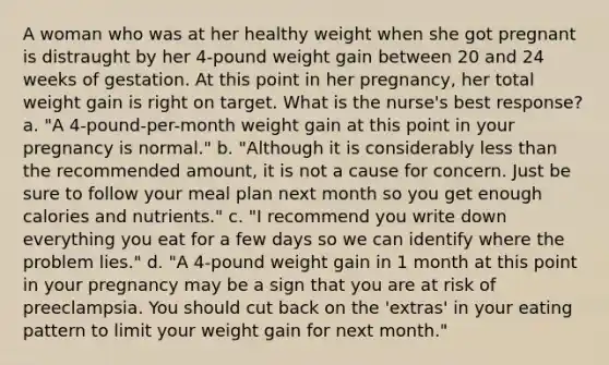 A woman who was at her healthy weight when she got pregnant is distraught by her 4-pound weight gain between 20 and 24 weeks of gestation. At this point in her pregnancy, her total weight gain is right on target. What is the nurse's best response? a. "A 4-pound-per-month weight gain at this point in your pregnancy is normal." b. "Although it is considerably less than the recommended amount, it is not a cause for concern. Just be sure to follow your meal plan next month so you get enough calories and nutrients." c. "I recommend you write down everything you eat for a few days so we can identify where the problem lies." d. "A 4-pound weight gain in 1 month at this point in your pregnancy may be a sign that you are at risk of preeclampsia. You should cut back on the 'extras' in your eating pattern to limit your weight gain for next month."