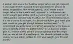 A woman who was at her healthy weight when she got pregnant is distraught by her 4-pound weight gain between 20 and 24 weeks of gestation. Her weight gain up to 20 weeks was on target. What is the nurse's best response? a. "A 4-pound-per-month weight gain at this point in your pregnancy is normal." b. "Although it is considerably less than the recommended amount, it is not a cause for concern. Just be sure to follow your meal plan next month so you get enough calories and nutrients." c. "I recommend you write down everything you eat for a few days so we can identify where the problem lies." d. "A 4-pound weight gain in 1 month at this point in your pregnancy may be a sign that you are at risk of preeclampsia. You should cut back on the 'extras' in your eating pattern to limit your weight gain for next month."