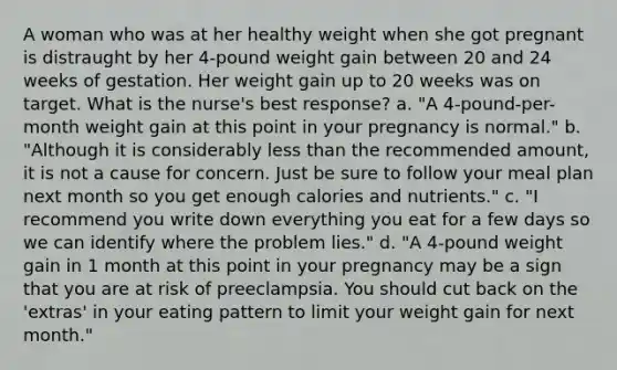 A woman who was at her healthy weight when she got pregnant is distraught by her 4-pound weight gain between 20 and 24 weeks of gestation. Her weight gain up to 20 weeks was on target. What is the nurse's best response? a. "A 4-pound-per-month weight gain at this point in your pregnancy is normal." b. "Although it is considerably less than the recommended amount, it is not a cause for concern. Just be sure to follow your meal plan next month so you get enough calories and nutrients." c. "I recommend you write down everything you eat for a few days so we can identify where the problem lies." d. "A 4-pound weight gain in 1 month at this point in your pregnancy may be a sign that you are at risk of preeclampsia. You should cut back on the 'extras' in your eating pattern to limit your weight gain for next month."