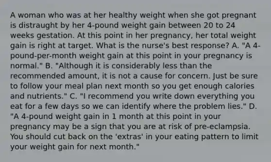 A woman who was at her healthy weight when she got pregnant is distraught by her 4-pound weight gain between 20 to 24 weeks gestation. At this point in her pregnancy, her total weight gain is right at target. What is the nurse's best response? A. "A 4-pound-per-month weight gain at this point in your pregnancy is normal." B. "Although it is considerably less than the recommended amount, it is not a cause for concern. Just be sure to follow your meal plan next month so you get enough calories and nutrients." C. "I recommend you write down everything you eat for a few days so we can identify where the problem lies." D. "A 4-pound weight gain in 1 month at this point in your pregnancy may be a sign that you are at risk of pre-eclampsia. You should cut back on the 'extras' in your eating pattern to limit your weight gain for next month."