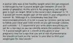 A woman who was at her healthy weight when she got pregnant is distraught by her 5-pound weight gain between 20 and 24 weeks of gestation. At this point in her pregnancy, her weight gain is right on target. What is the nurse's best response? A. "A 5-pound per month weight gain at this point in your pregnancy is normal." B. "Although it is considerably less than the recommended amount, it is not a cause for concern. Just be sure to follow your meal plan next month so you get enough calories and nutrients." C."I recommend you write down everything you eat for a few days so we can identify where the problem lies." D. "A 5-pound weight gain in 1 month at this point in your pregnancy may be a sign that you are at risk of preeclampsia. You should cut back on the 'extras' in your diet to limit your weight gain for next month."