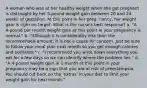 A woman who was at her healthy weight when she got pregnant is distraught by her 5-pound weight gain between 20 and 24 weeks of gestation. At this point in her preg- nancy, her weight gain is right on target. What is the nurse's best response? a. "A 4-pound per month weight gain at this point in your pregnancy is normal." b. "Although it is considerably less than the recommended amount, it is not a cause for concern. Just be sure to follow your meal plan next month so you get enough calories and nutrients." c. "I recommend you write down everything you eat for a few days so we can identify where the problem lies." d. "A 4-pound weight gain in 1 month at this point in your pregnancy may be a sign that you are at risk of preeclampsia. You should cut back on the 'extras' in your diet to limit your weight gain for next month."