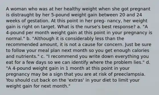 A woman who was at her healthy weight when she got pregnant is distraught by her 5-pound weight gain between 20 and 24 weeks of gestation. At this point in her preg- nancy, her weight gain is right on target. What is the nurse's best response? a. "A 4-pound per month weight gain at this point in your pregnancy is normal." b. "Although it is considerably less than the recommended amount, it is not a cause for concern. Just be sure to follow your meal plan next month so you get enough calories and nutrients." c. "I recommend you write down everything you eat for a few days so we can identify where the problem lies." d. "A 4-pound weight gain in 1 month at this point in your pregnancy may be a sign that you are at risk of preeclampsia. You should cut back on the 'extras' in your diet to limit your weight gain for next month."