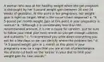 A woman who was at her healthy weight when she got pregnant is distraught by her 5-pound weight gain between 20 and 24 weeks of gestation. At this point in her pregnancy, her weight gain is right on target. What is the nurse's best response? a. "A 5-pound per month weight gain at this point in your pregnancy is normal." b. "Although it is considerably less than the recommended amount, it is not a cause for concern. Just be sure to follow your meal plan next month so you get enough calories and nutrients." c. "I recommend you write down everything you eat for a few days so we can identify where the problem lies." d. "A 5-pound weight gain in 1 month at this point in your pregnancy may be a sign that you are at risk of preeclampsia. You should cut back on the 'extras' in your diet to limit your weight gain for next month."