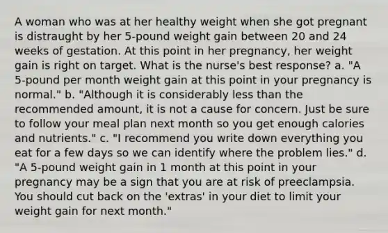 A woman who was at her healthy weight when she got pregnant is distraught by her 5-pound weight gain between 20 and 24 weeks of gestation. At this point in her pregnancy, her weight gain is right on target. What is the nurse's best response? a. "A 5-pound per month weight gain at this point in your pregnancy is normal." b. "Although it is considerably less than the recommended amount, it is not a cause for concern. Just be sure to follow your meal plan next month so you get enough calories and nutrients." c. "I recommend you write down everything you eat for a few days so we can identify where the problem lies." d. "A 5-pound weight gain in 1 month at this point in your pregnancy may be a sign that you are at risk of preeclampsia. You should cut back on the 'extras' in your diet to limit your weight gain for next month."