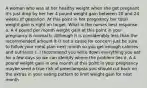 A woman who was at her healthy weight when she got pregnant it's just drop by her her 4 pound weight gain between 20 and 24 weeks of gestation. At this point in her pregnancy her total weight gain is right on target. What is the nurses best response a. A 4 pound per month weight gain at this point in your pregnancy is normal b. Although it is considerably less than the recommended amount it is not a cause for concern just be sure to follow your meal plan next month so you get enough calories and nutrients c. I recommend you write down everything you eat for a few days so we can identify where the problem lies d. A 4 pound weight gain in one month at this point in your pregnancy maybe send a true risk of preeclampsia you should cut back on the extras in your eating pattern to limit weight gain for next month