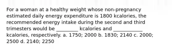 For a woman at a healthy weight whose non-pregnancy estimated daily energy expenditure is 1800 kcalories, the recommended energy intake during the second and third trimesters would be _________ kcalories and ____________ kcalories, respectively. a. 1750; 2000 b. 1830; 2140 c. 2000; 2500 d. 2140; 2250