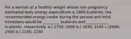 For a woman at a healthy weight whose non-pregnancy estimated daily energy expenditure is 1800 kcalories, the recommended energy intake during the second and third trimesters would be _________ kcalories and ____________ kcalories, respectively. a.) 1750; 2000 b.) 1830; 2140 c.)2000; 2500 d.) 2140; 2250