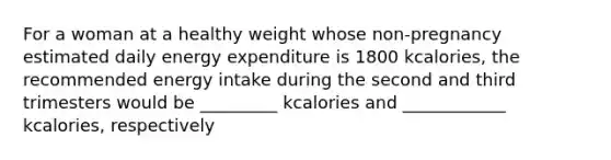 For a woman at a healthy weight whose non-pregnancy estimated daily energy expenditure is 1800 kcalories, the recommended energy intake during the second and third trimesters would be _________ kcalories and ____________ kcalories, respectively