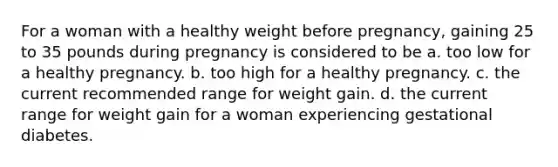 For a woman with a healthy weight before pregnancy, gaining 25 to 35 pounds during pregnancy is considered to be a. too low for a healthy pregnancy. b. too high for a healthy pregnancy. c. the current recommended range for weight gain. d. the current range for weight gain for a woman experiencing gestational diabetes.