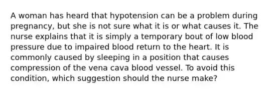 A woman has heard that hypotension can be a problem during pregnancy, but she is not sure what it is or what causes it. The nurse explains that it is simply a temporary bout of low blood pressure due to impaired blood return to the heart. It is commonly caused by sleeping in a position that causes compression of the vena cava blood vessel. To avoid this condition, which suggestion should the nurse make?