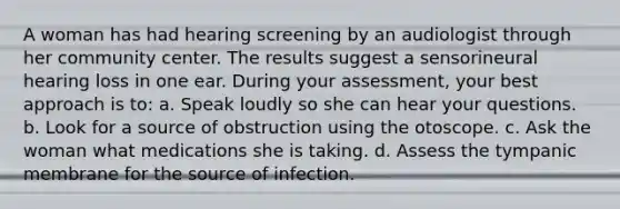 A woman has had hearing screening by an audiologist through her community center. The results suggest a sensorineural hearing loss in one ear. During your assessment, your best approach is to: a. Speak loudly so she can hear your questions. b. Look for a source of obstruction using the otoscope. c. Ask the woman what medications she is taking. d. Assess the tympanic membrane for the source of infection.