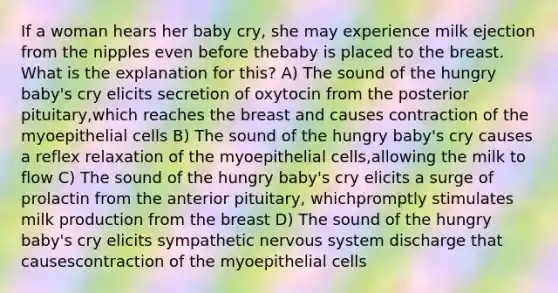 If a woman hears her baby cry, she may experience milk ejection from the nipples even before thebaby is placed to the breast. What is the explanation for this? A) The sound of the hungry baby's cry elicits secretion of oxytocin from the posterior pituitary,which reaches the breast and causes contraction of the myoepithelial cells B) The sound of the hungry baby's cry causes a reflex relaxation of the myoepithelial cells,allowing the milk to flow C) The sound of the hungry baby's cry elicits a surge of prolactin from the anterior pituitary, whichpromptly stimulates milk production from the breast D) The sound of the hungry baby's cry elicits sympathetic nervous system discharge that causescontraction of the myoepithelial cells