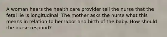 A woman hears the health care provider tell the nurse that the fetal lie is longitudinal. The mother asks the nurse what this means in relation to her labor and birth of the baby. How should the nurse respond?