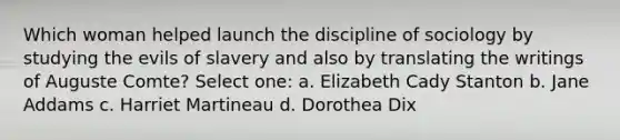 Which woman helped launch the discipline of sociology by studying the evils of slavery and also by translating the writings of Auguste Comte? Select one: a. Elizabeth Cady Stanton b. Jane Addams c. Harriet Martineau d. Dorothea Dix