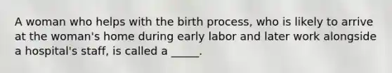 A woman who helps with the birth process, who is likely to arrive at the woman's home during early labor and later work alongside a hospital's staff, is called a _____.