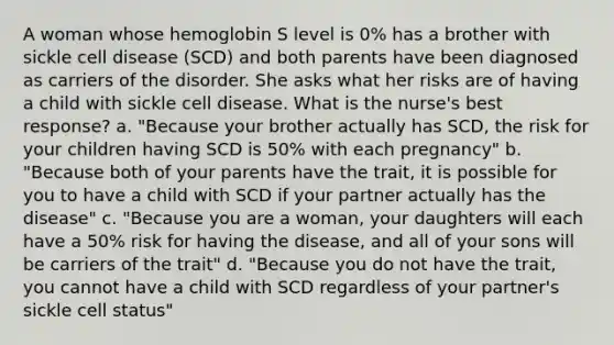 A woman whose hemoglobin S level is 0% has a brother with sickle cell disease (SCD) and both parents have been diagnosed as carriers of the disorder. She asks what her risks are of having a child with sickle cell disease. What is the nurse's best response? a. "Because your brother actually has SCD, the risk for your children having SCD is 50% with each pregnancy" b. "Because both of your parents have the trait, it is possible for you to have a child with SCD if your partner actually has the disease" c. "Because you are a woman, your daughters will each have a 50% risk for having the disease, and all of your sons will be carriers of the trait" d. "Because you do not have the trait, you cannot have a child with SCD regardless of your partner's sickle cell status"