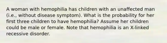 A woman with hemophilia has children with an unaffected man (i.e., without disease symptom). What is the probability for her first three children to have hemophilia? Assume her children could be male or female. Note that hemophilia is an X-linked recessive disorder.