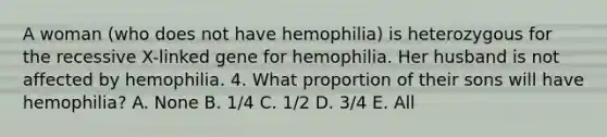 A woman (who does not have hemophilia) is heterozygous for the recessive X-linked gene for hemophilia. Her husband is not affected by hemophilia. 4. What proportion of their sons will have hemophilia? A. None B. 1/4 C. 1/2 D. 3/4 E. All