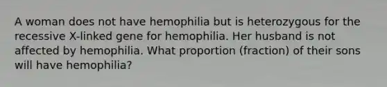 A woman does not have hemophilia but is heterozygous for the recessive X-linked gene for hemophilia. Her husband is not affected by hemophilia. What proportion (fraction) of their sons will have hemophilia?