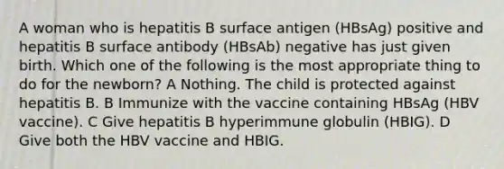 A woman who is hepatitis B surface antigen (HBsAg) positive and hepatitis B surface antibody (HBsAb) negative has just given birth. Which one of the following is the most appropriate thing to do for the newborn? A Nothing. The child is protected against hepatitis B. B Immunize with the vaccine containing HBsAg (HBV vaccine). C Give hepatitis B hyperimmune globulin (HBIG). D Give both the HBV vaccine and HBIG.