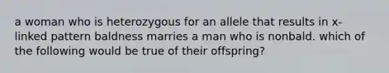 a woman who is heterozygous for an allele that results in x-linked pattern baldness marries a man who is nonbald. which of the following would be true of their offspring?