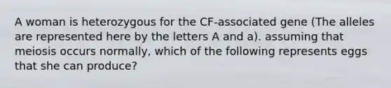 A woman is heterozygous for the CF-associated gene (The alleles are represented here by the letters A and a). assuming that meiosis occurs normally, which of the following represents eggs that she can produce?