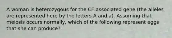 A woman is heterozygous for the CF-associated gene (the alleles are represented here by the letters A and a). Assuming that meiosis occurs normally, which of the following represent eggs that she can produce?