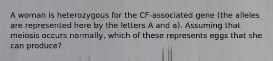 A woman is heterozygous for the CF-associated gene (the alleles are represented here by the letters A and a). Assuming that meiosis occurs normally, which of these represents eggs that she can produce?